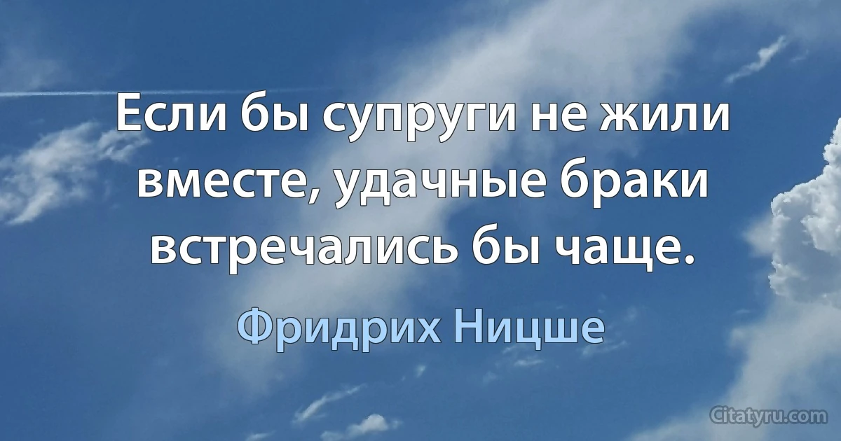 Если бы супруги не жили вместе, удачные браки встречались бы чаще. (Фридрих Ницше)