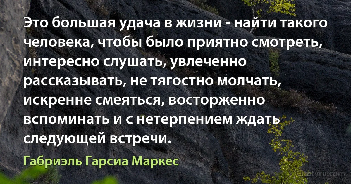 Это большая удача в жизни - найти такого человека, чтобы было приятно смотреть, интересно слушать, увлеченно рассказывать, не тягостно молчать, искренне смеяться, восторженно вспоминать и с нетерпением ждать следующей встречи. (Габриэль Гарсиа Маркес)