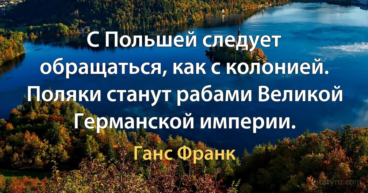 С Польшей следует обращаться, как с колонией. Поляки станут рабами Великой Германской империи. (Ганс Франк)