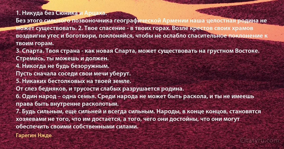 1. Никуда без Сюника и Арцаха.
Без этого сильного позвоночника географической Армении наша целостная родина не может существовать. 2. Твое спасение - в твоих горах. Возле крестов своих храмов воздвигни утес и боготвори, поклоняйся, чтобы не ослабло спасительное поклонение к твоим горам.
3. Спарта. Твоя страна - как новая Спарта, может существовать на грустном Востоке. Стремись, ты можешь и должен.
4. Никогда не будь безоружным.
Пусть сначала соседи свои мечи уберут.
5. Никаких бестолковых на твоей земле.
От слез бедняков, и трусости слабых разрушается родина.
6. Один народ – одна семья. Среди народа не может быть раскола, и ты не имеешь права быть внутренне расколотым.
7. Будь сильным, еще сильней и всегда сильным. Народы, в конце концов, становятся хозяевами не того, что им достается, а того, чего они достойны, что они могут обеспечить своими собственными силами. (Гарегин Нжде)