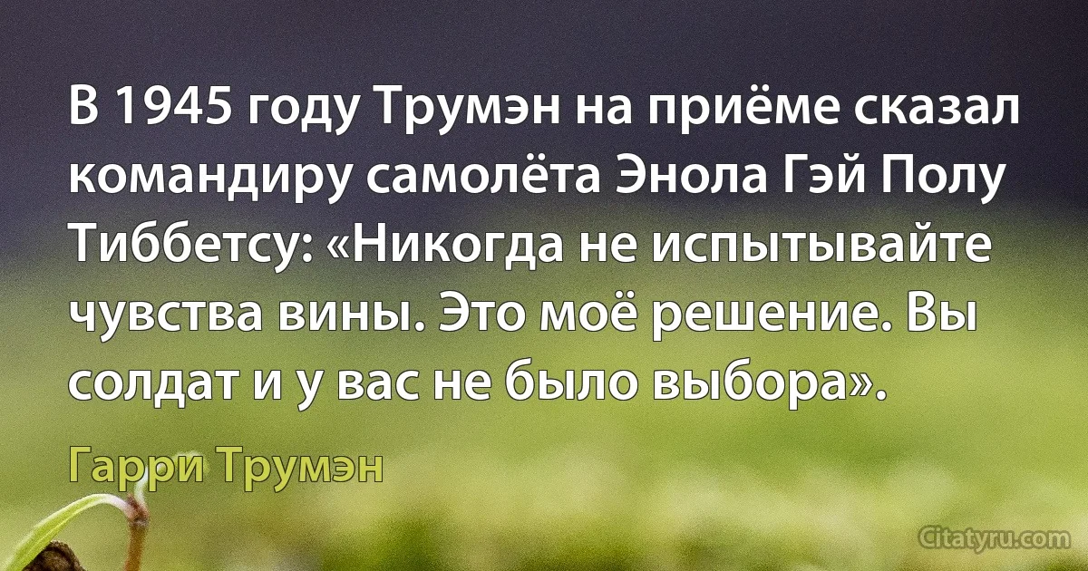 В 1945 году Трумэн на приёме сказал командиру самолёта Энола Гэй Полу Тиббетсу: «Никогда не испытывайте чувства вины. Это моё решение. Вы солдат и у вас не было выбора». (Гарри Трумэн)