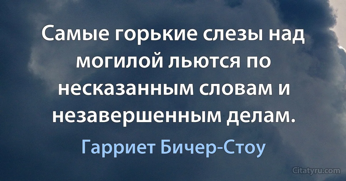 Самые горькие слезы над могилой льются по несказанным словам и незавершенным делам. (Гарриет Бичер-Стоу)