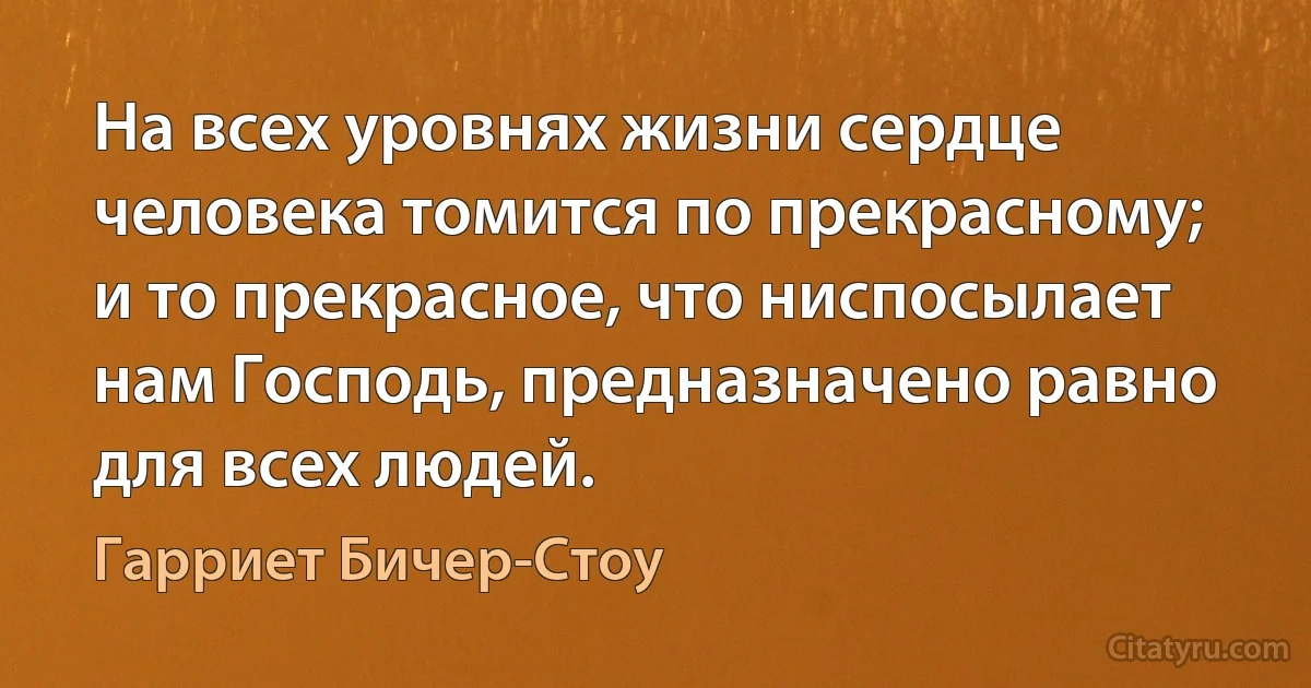 На всех уровнях жизни сердце человека томится по прекрасному; и то прекрасное, что ниспосылает нам Господь, предназначено равно для всех людей. (Гарриет Бичер-Стоу)