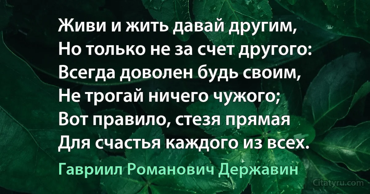 Живи и жить давай другим,
Но только не за счет другого:
Всегда доволен будь своим,
Не трогай ничего чужого;
Вот правило, стезя прямая
Для счастья каждого из всех. (Гавриил Романович Державин)