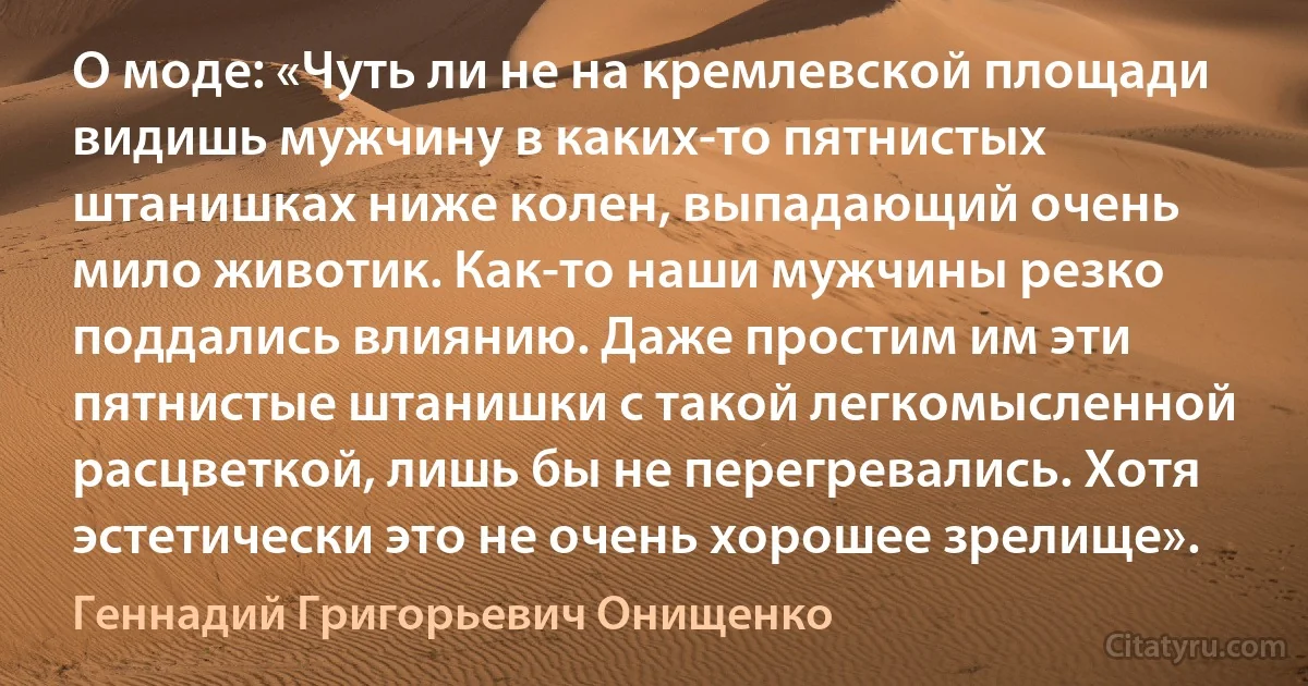 О моде: «Чуть ли не на кремлевской площади видишь мужчину в каких-то пятнистых штанишках ниже колен, выпадающий очень мило животик. Как-то наши мужчины резко поддались влиянию. Даже простим им эти пятнистые штанишки с такой легкомысленной расцветкой, лишь бы не перегревались. Хотя эстетически это не очень хорошее зрелище». (Геннадий Григорьевич Онищенко)