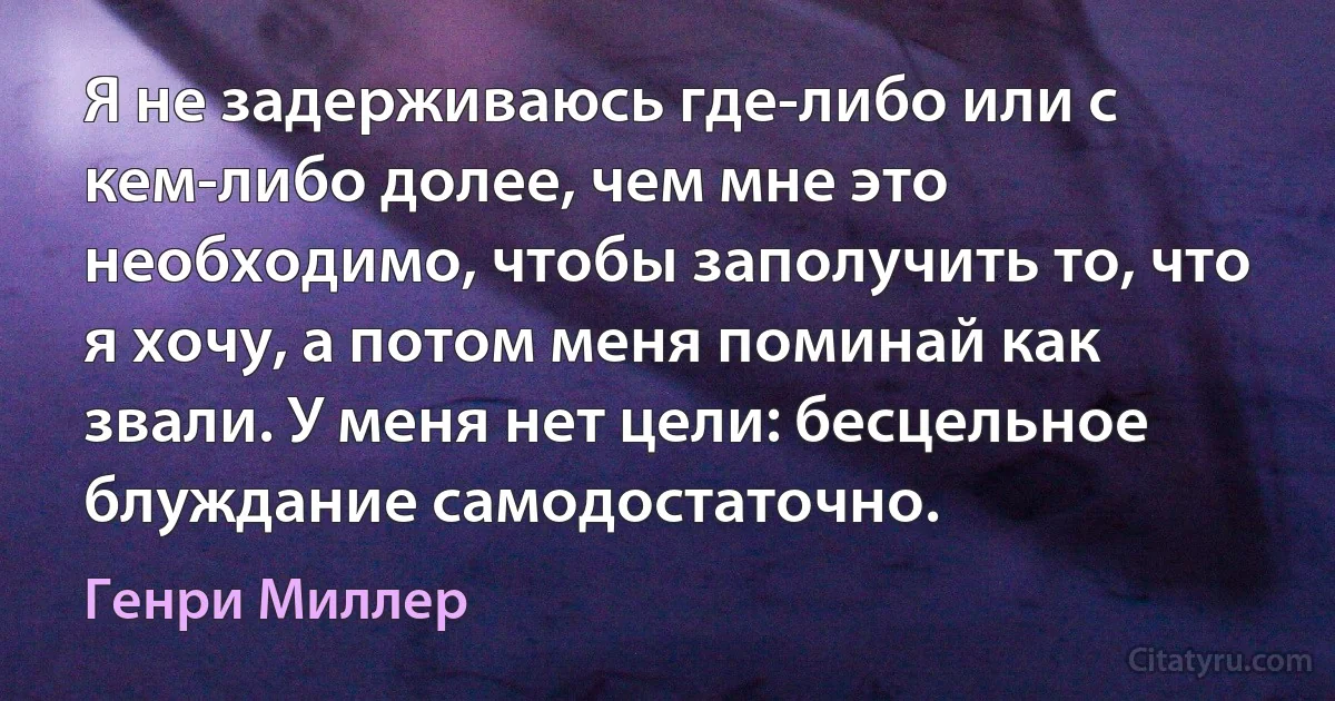 Я не задерживаюсь где-либо или с кем-либо долее, чем мне это необходимо, чтобы заполучить то, что я хочу, а потом меня поминай как звали. У меня нет цели: бесцельное блуждание самодостаточно. (Генри Миллер)