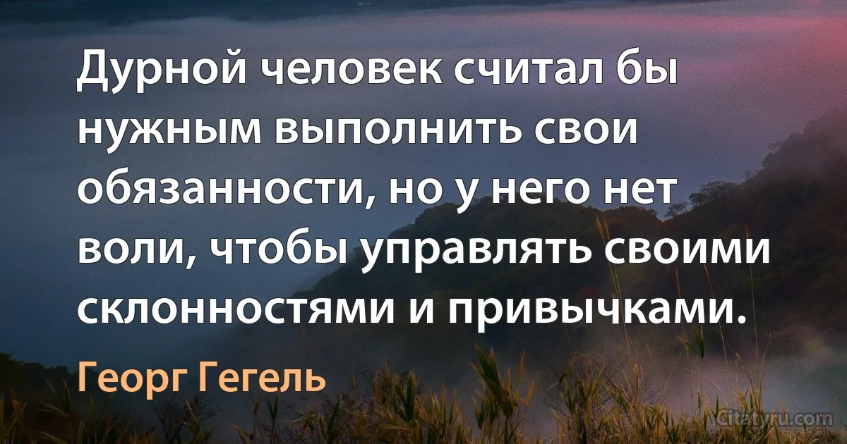 Дурной человек считал бы нужным выполнить свои обязанности, но у него нет воли, чтобы управлять своими склонностями и привычками. (Георг Гегель)