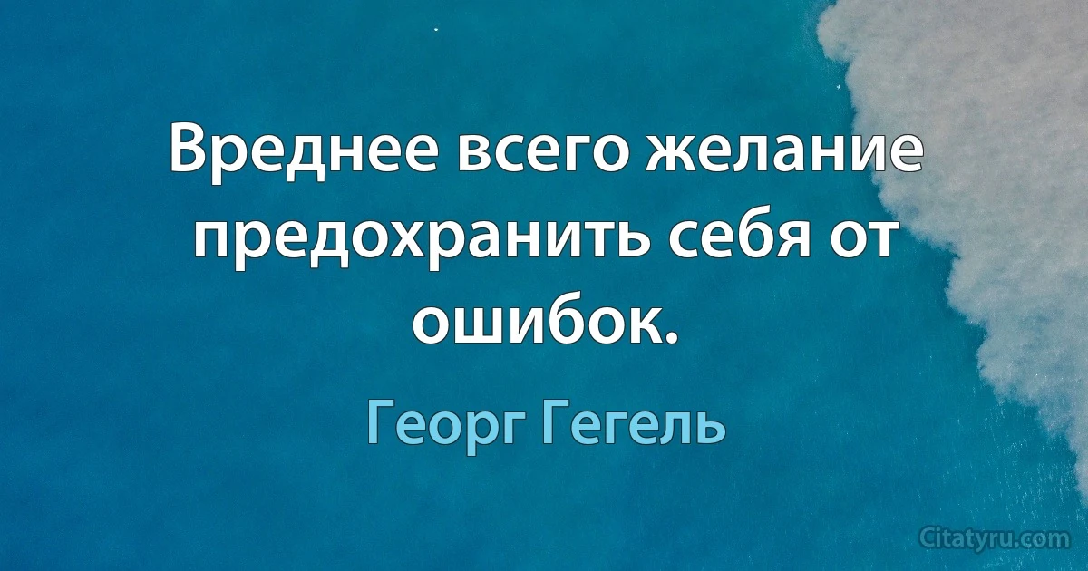 Вреднее всего желание предохранить себя от ошибок. (Георг Гегель)