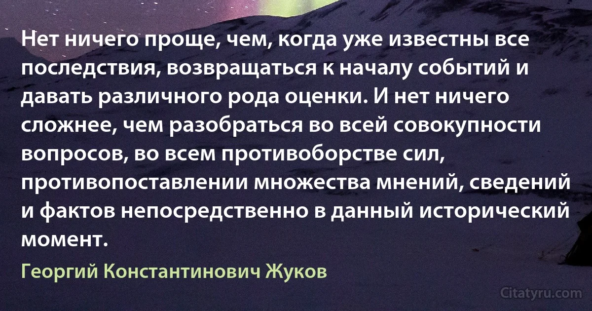 Нет ничего проще, чем, когда уже известны все последствия, возвращаться к началу событий и давать различного рода оценки. И нет ничего сложнее, чем разобраться во всей совокупности вопросов, во всем противоборстве сил, противопоставлении множества мнений, сведений и фактов непосредственно в данный исторический момент. (Георгий Константинович Жуков)