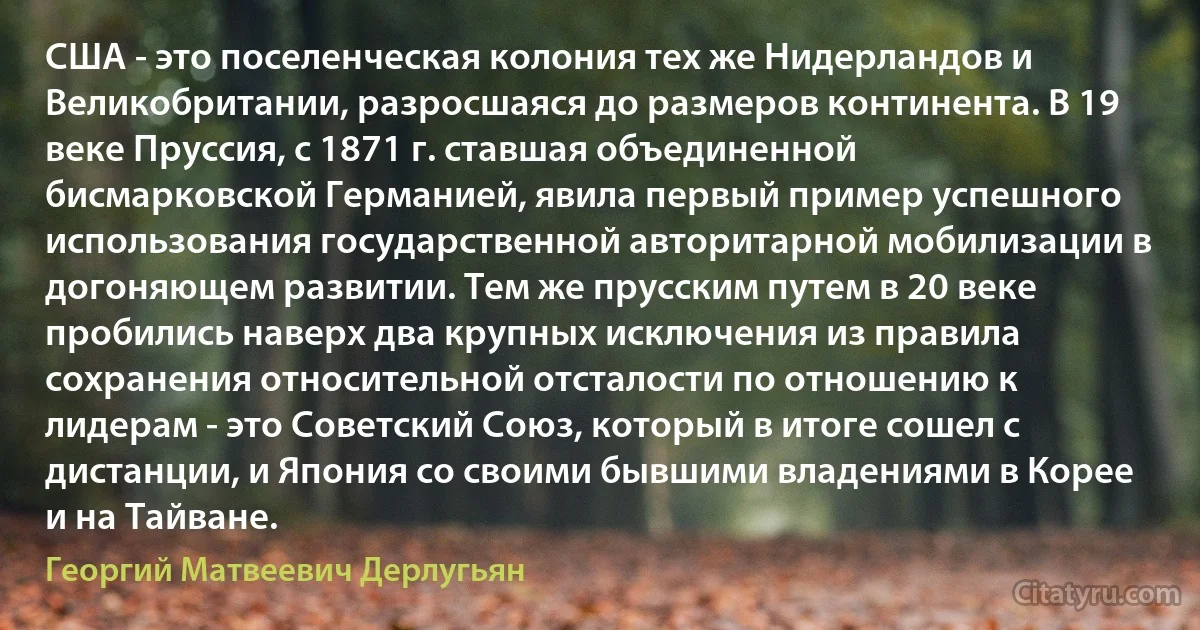 США - это поселенческая колония тех же Нидерландов и Великобритании, разросшаяся до размеров континента. В 19 веке Пруссия, с 1871 г. ставшая объединенной бисмарковской Германией, явила первый пример успешного использования государственной авторитарной мобилизации в догоняющем развитии. Тем же прусским путем в 20 веке пробились наверх два крупных исключения из правила сохранения относительной отсталости по отношению к лидерам - это Советский Союз, который в итоге сошел с дистанции, и Япония со своими бывшими владениями в Корее и на Тайване. (Георгий Матвеевич Дерлугьян)