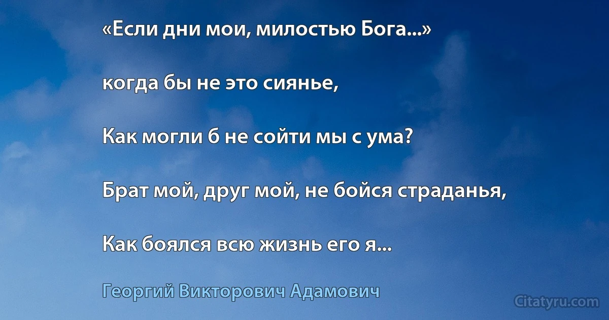 «Если дни мои, милостью Бога...»

когда бы не это сиянье,

Как могли б не сойти мы с ума?

Брат мой, друг мой, не бойся страданья,

Как боялся всю жизнь его я... (Георгий Викторович Адамович)