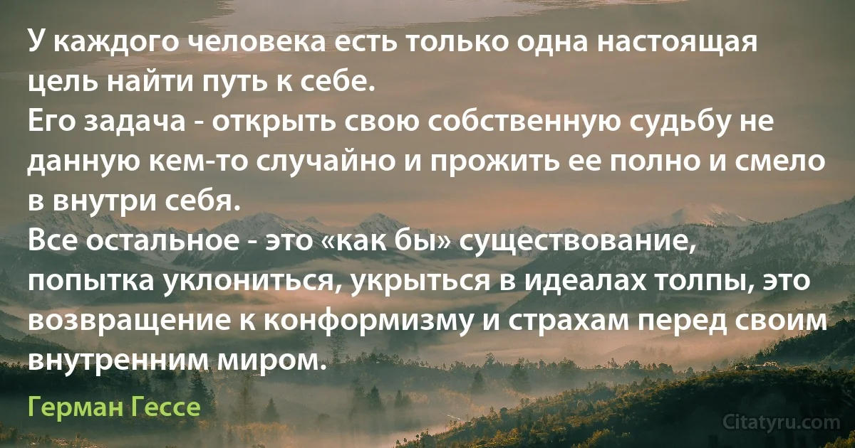 У каждого человека есть только одна настоящая цель найти путь к себе. 
Его задача - открыть свою собственную судьбу не данную кем-то случайно и прожить ее полно и смело в внутри себя. 
Все остальное - это «как бы» существование, попытка уклониться, укрыться в идеалах толпы, это возвращение к конформизму и страхам перед своим внутренним миром. (Герман Гессе)