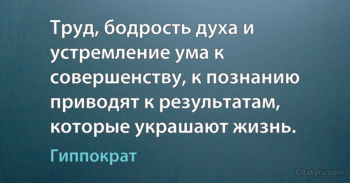 Труд, бодрость духа и устремление ума к совершенству, к познанию приводят к результатам, которые украшают жизнь. (Гиппократ)