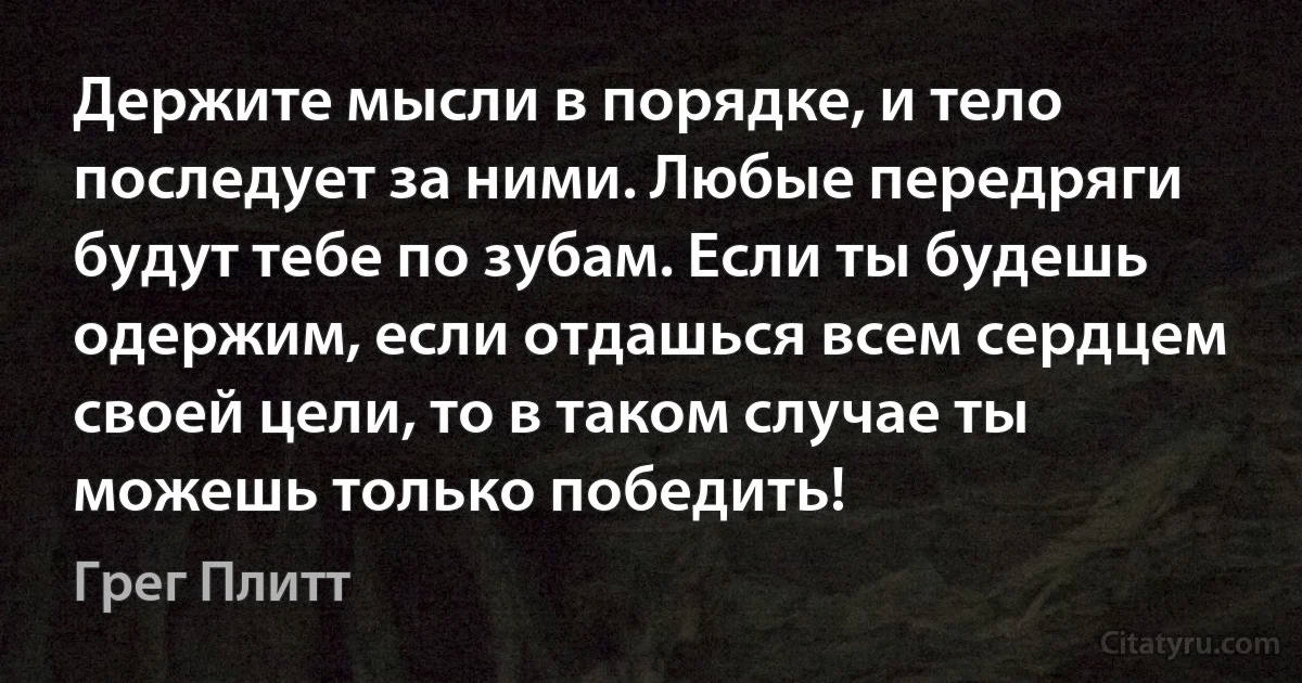 Держите мысли в порядке, и тело последует за ними. Любые передряги будут тебе по зубам. Если ты будешь одержим, если отдашься всем сердцем своей цели, то в таком случае ты можешь только победить! (Грег Плитт)