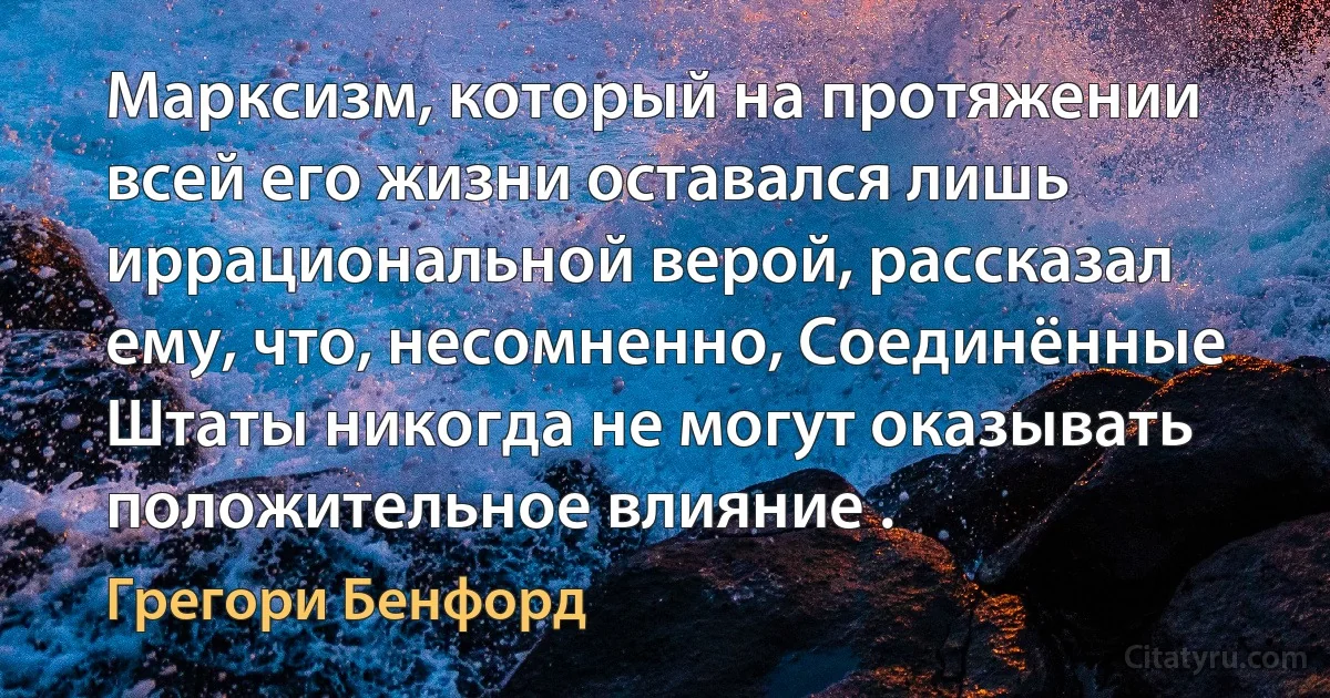 Марксизм, который на протяжении всей его жизни оставался лишь иррациональной верой, рассказал ему, что, несомненно, Соединённые Штаты никогда не могут оказывать положительное влияние . (Грегори Бенфорд)