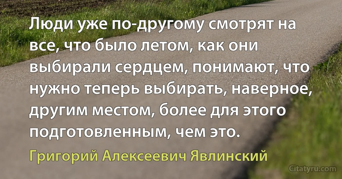 Люди уже по-другому смотрят на все, что было летом, как они выбирали сердцем, понимают, что нужно теперь выбирать, наверное, другим местом, более для этого подготовленным, чем это. (Григорий Алексеевич Явлинский)