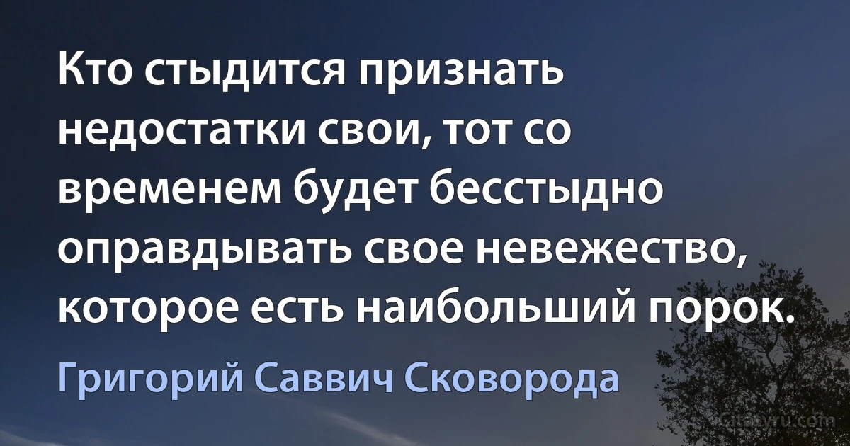 Кто стыдится признать недостатки свои, тот со временем будет бесстыдно оправдывать свое невежество, которое есть наибольший порок. (Григорий Саввич Сковорода)