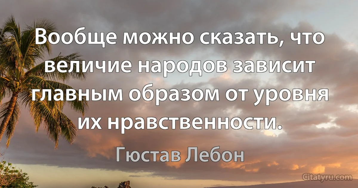 Вообще можно сказать, что величие народов зависит главным образом от уровня их нравственности. (Гюстав Лебон)