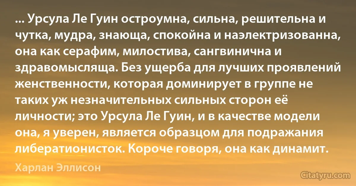 ... Урсула Ле Гуин остроумна, сильна, решительна и чутка, мудра, знающа, спокойна и наэлектризованна, она как серафим, милостива, сангвинична и здравомысляща. Без ущерба для лучших проявлений женственности, которая доминирует в группе не таких уж незначительных сильных сторон её личности; это Урсула Ле Гуин, и в качестве модели она, я уверен, является образцом для подражания либератионисток. Короче говоря, она как динамит. (Харлан Эллисон)