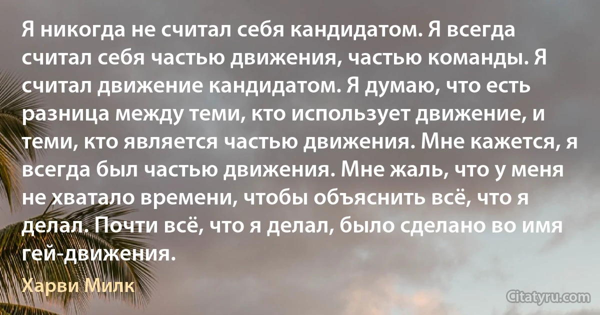 Я никогда не считал себя кандидатом. Я всегда считал себя частью движения, частью команды. Я считал движение кандидатом. Я думаю, что есть разница между теми, кто использует движение, и теми, кто является частью движения. Мне кажется, я всегда был частью движения. Мне жаль, что у меня не хватало времени, чтобы объяснить всё, что я делал. Почти всё, что я делал, было сделано во имя гей-движения. (Харви Милк)