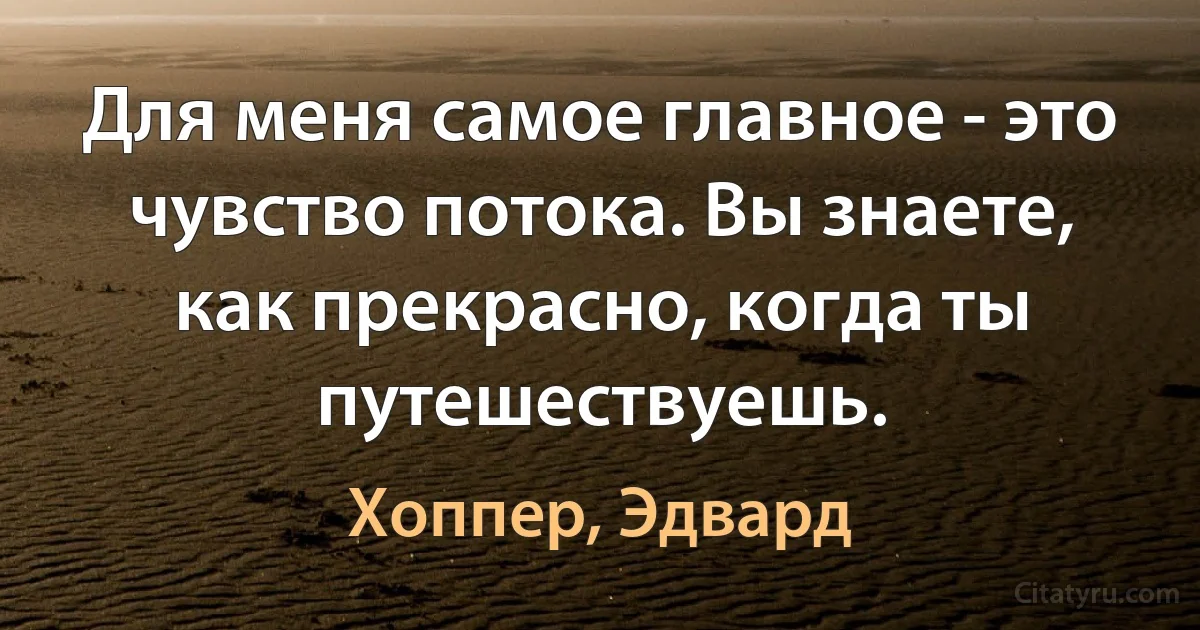 Для меня самое главное - это чувство потока. Вы знаете, как прекрасно, когда ты путешествуешь. (Хоппер, Эдвард)