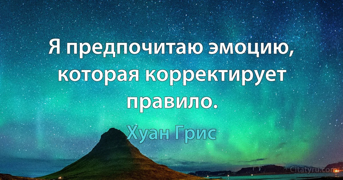 Я предпочитаю эмоцию, которая корректирует правило. (Хуан Грис)