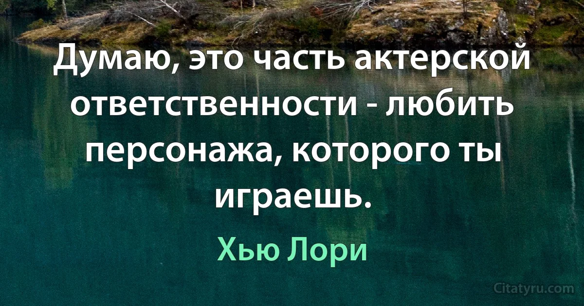 Думаю, это часть актерской ответственности - любить персонажа, которого ты играешь. (Хью Лори)