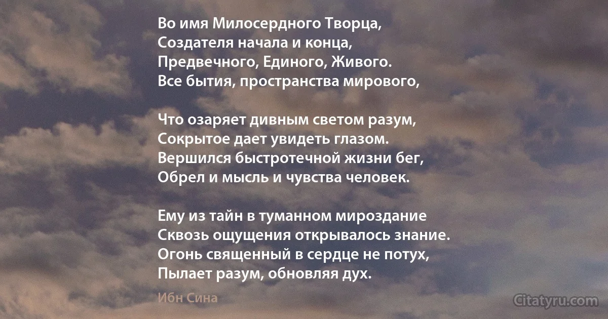 Во имя Милосердного Творца,
Создателя начала и конца,
Предвечного, Единого, Живого.
Все бытия, пространства мирового,

Что озаряет дивным светом разум,
Сокрытое дает увидеть глазом.
Вершился быстротечной жизни бег,
Обрел и мысль и чувства человек.

Ему из тайн в туманном мироздание
Сквозь ощущения открывалось знание.
Огонь священный в сердце не потух,
Пылает разум, обновляя дух. (Ибн Сина)