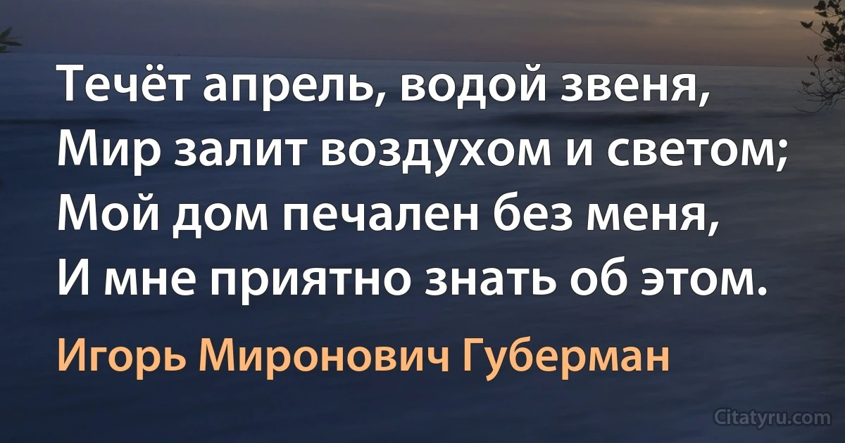 Течёт апрель, водой звеня,
Мир залит воздухом и светом;
Мой дом печален без меня,
И мне приятно знать об этом. (Игорь Миронович Губерман)