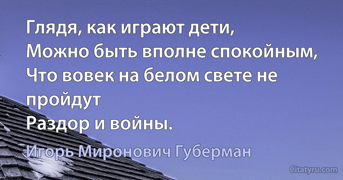 Глядя, как играют дети,
Можно быть вполне спокойным,
Что вовек на белом свете не пройдут
Раздор и войны. (Игорь Миронович Губерман)