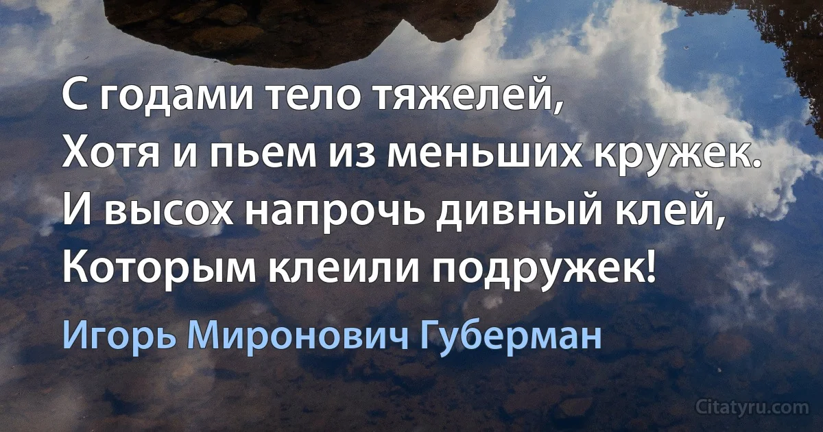 С годами тело тяжелей, 
Хотя и пьем из меньших кружек. 
И высох напрочь дивный клей, 
Которым клеили подружек! (Игорь Миронович Губерман)