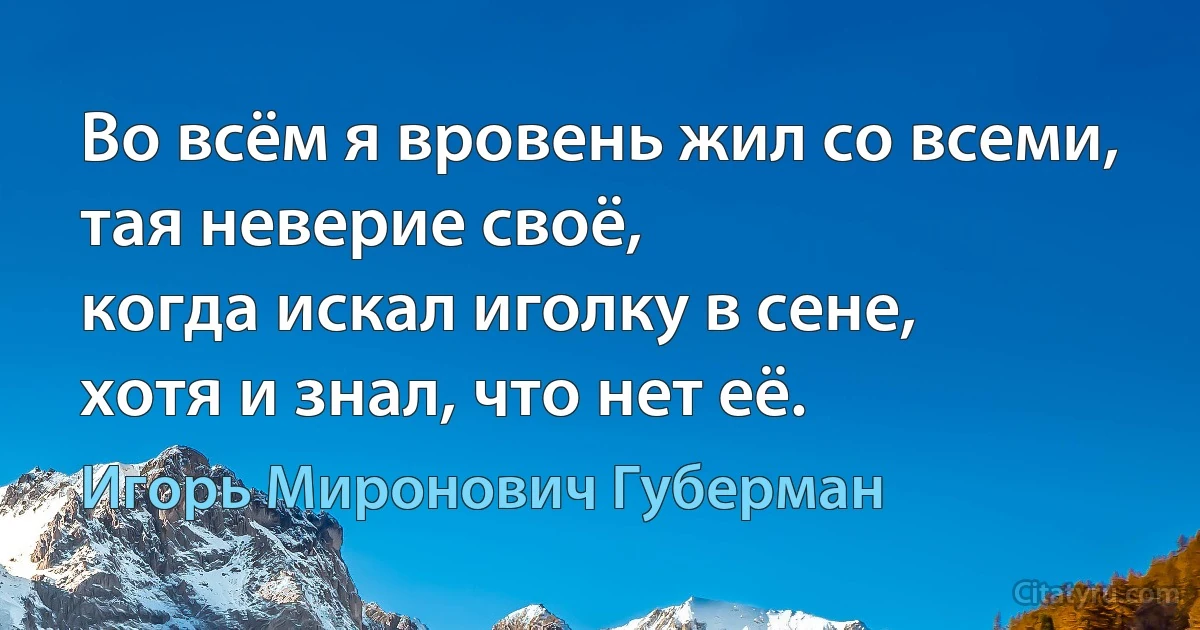 Во всём я вровень жил со всеми,
тая неверие своё,
когда искал иголку в сене,
хотя и знал, что нет её. (Игорь Миронович Губерман)