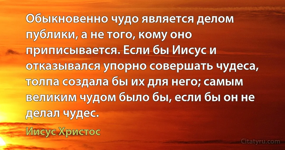 Обыкновенно чудо является делом публики, а не того, кому оно приписывается. Если бы Иисус и отказывался упорно совершать чудеса, толпа создала бы их для него; самым великим чудом было бы, если бы он не делал чудес. (Иисус Христос)