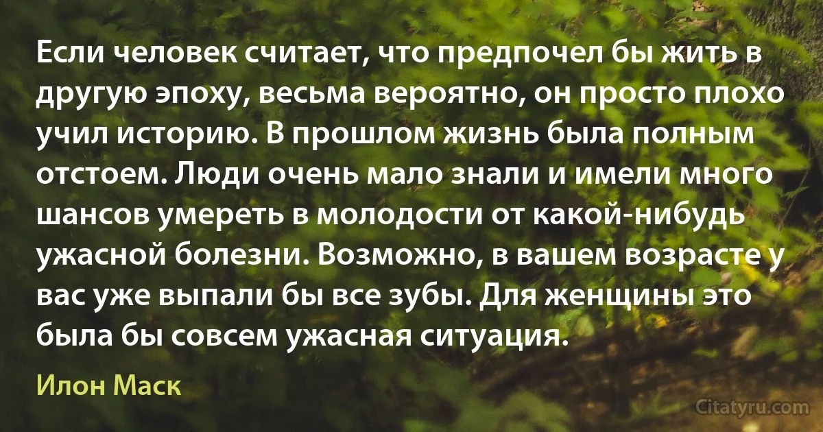 Если человек считает, что предпочел бы жить в другую эпоху, весьма вероятно, он просто плохо учил историю. В прошлом жизнь была полным отстоем. Люди очень мало знали и имели много шансов умереть в молодости от какой-нибудь ужасной болезни. Возможно, в вашем возрасте у вас уже выпали бы все зубы. Для женщины это была бы совсем ужасная ситуация. (Илон Маск)