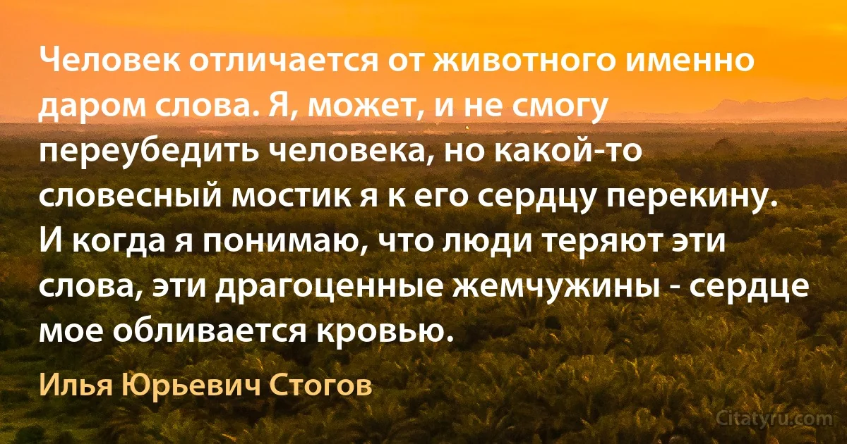 Человек отличается от животного именно даром слова. Я, может, и не смогу переубедить человека, но какой-то словесный мостик я к его сердцу перекину. И когда я понимаю, что люди теряют эти слова, эти драгоценные жемчужины - сердце мое обливается кровью. (Илья Юрьевич Стогов)