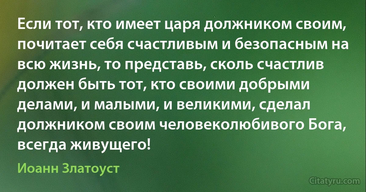 Если тот, кто имеет царя должником своим, почитает себя счастливым и безопасным на всю жизнь, то представь, сколь счастлив должен быть тот, кто своими добрыми делами, и малыми, и великими, сделал должником своим человеколюбивого Бога, всегда живущего! (Иоанн Златоуст)