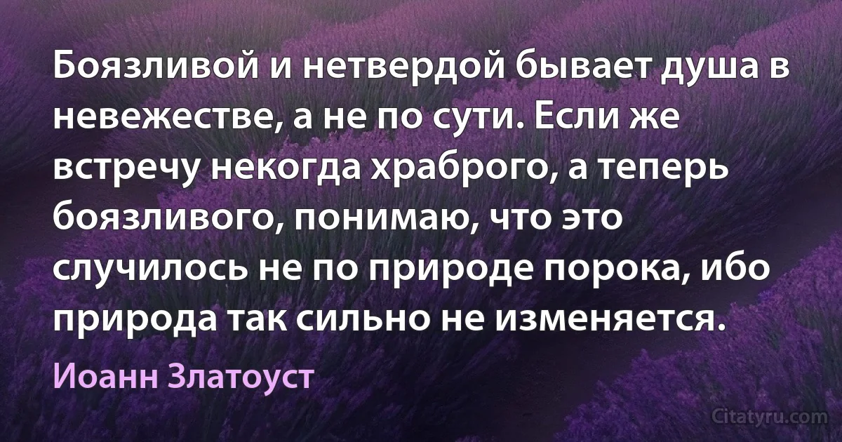 Боязливой и нетвердой бывает душа в невежестве, а не по сути. Если же встречу некогда храброго, а теперь боязливого, понимаю, что это случилось не по природе порока, ибо природа так сильно не изменяется. (Иоанн Златоуст)