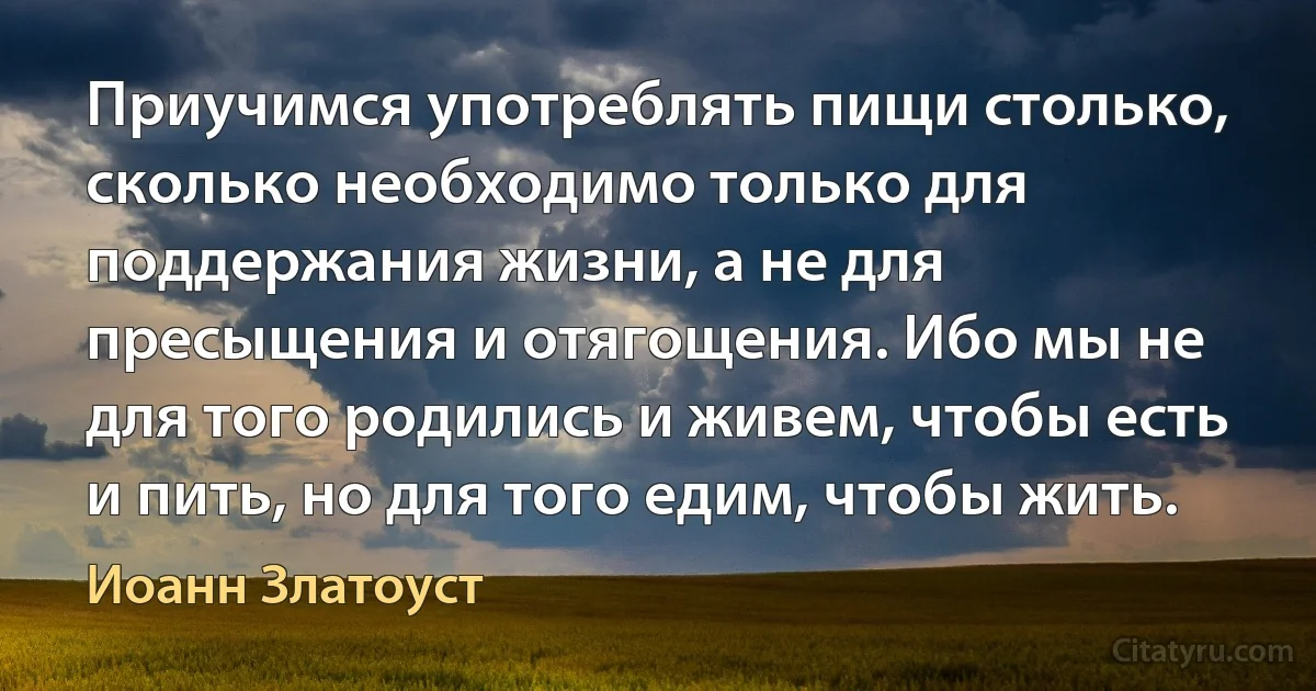 Приучимся употреблять пищи столько, сколько необходимо только для поддержания жизни, а не для пресыщения и отягощения. Ибо мы не для того родились и живем, чтобы есть и пить, но для того едим, чтобы жить. (Иоанн Златоуст)