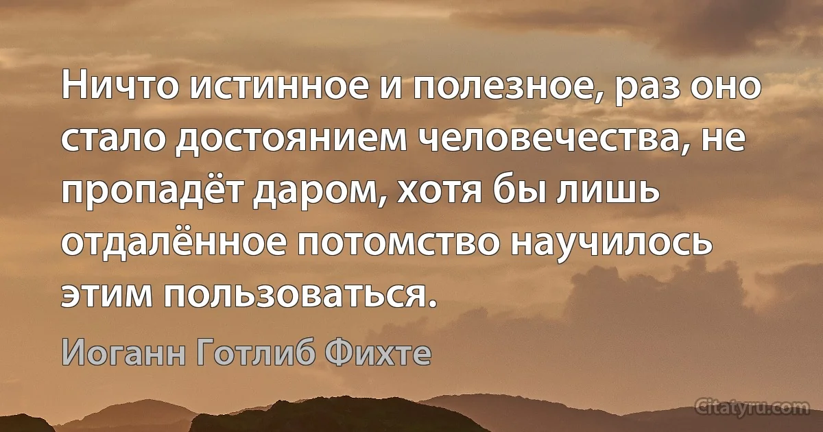 Ничто истинное и полезное, раз оно стало достоянием человечества, не пропадёт даром, хотя бы лишь отдалённое потомство научилось этим пользоваться. (Иоганн Готлиб Фихте)