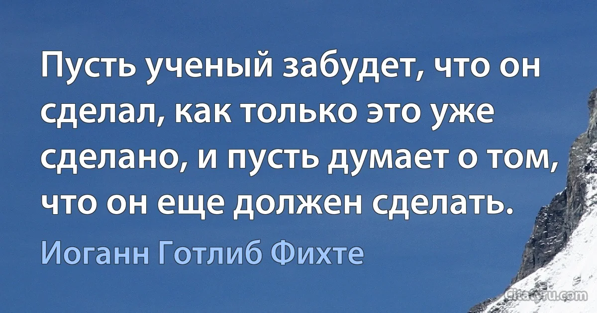 Пусть ученый забудет, что он сделал, как только это уже сделано, и пусть думает о том, что он еще должен сделать. (Иоганн Готлиб Фихте)