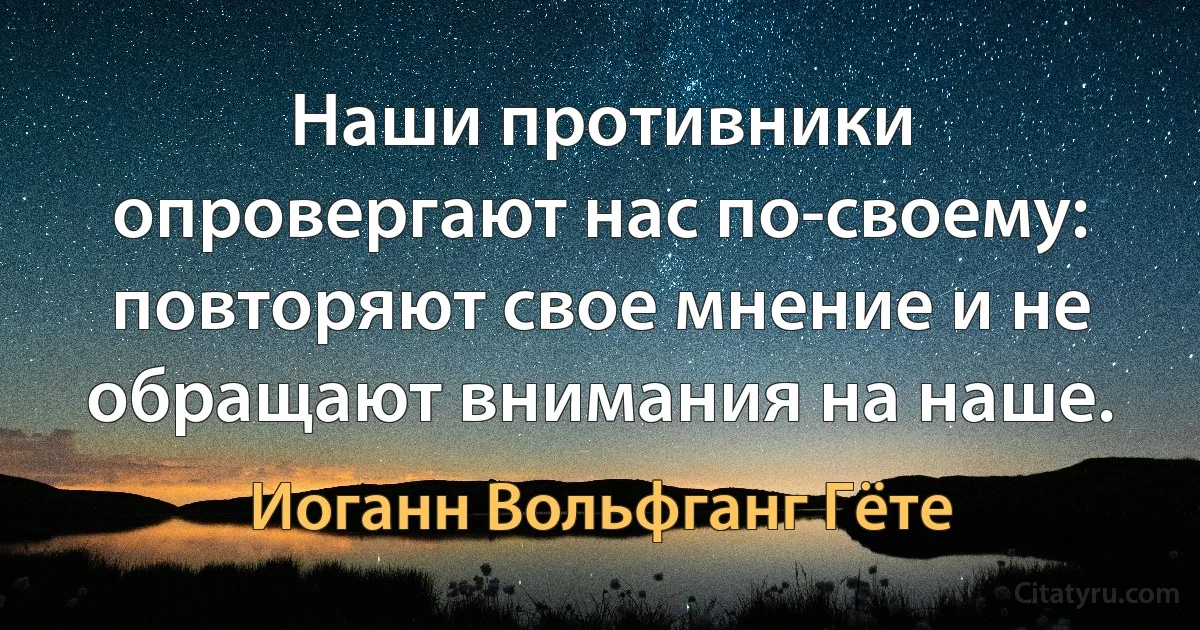 Наши противники опровергают нас по-своему: повторяют свое мнение и не обращают внимания на наше. (Иоганн Вольфганг Гёте)