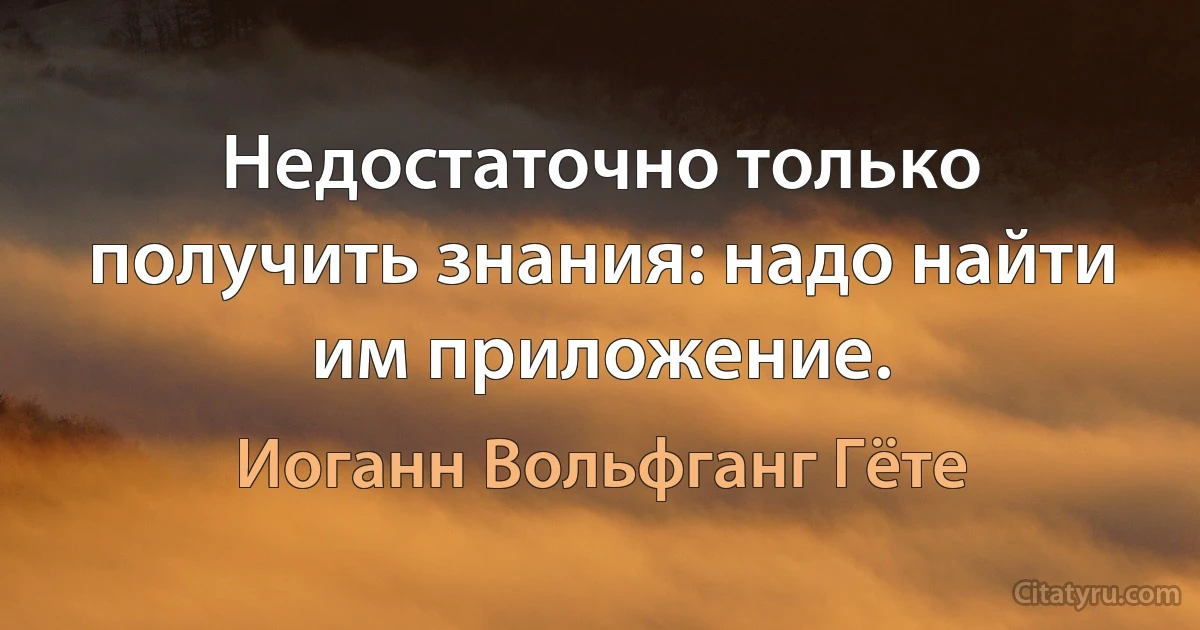 Недостаточно только получить знания: надо найти им приложение. (Иоганн Вольфганг Гёте)