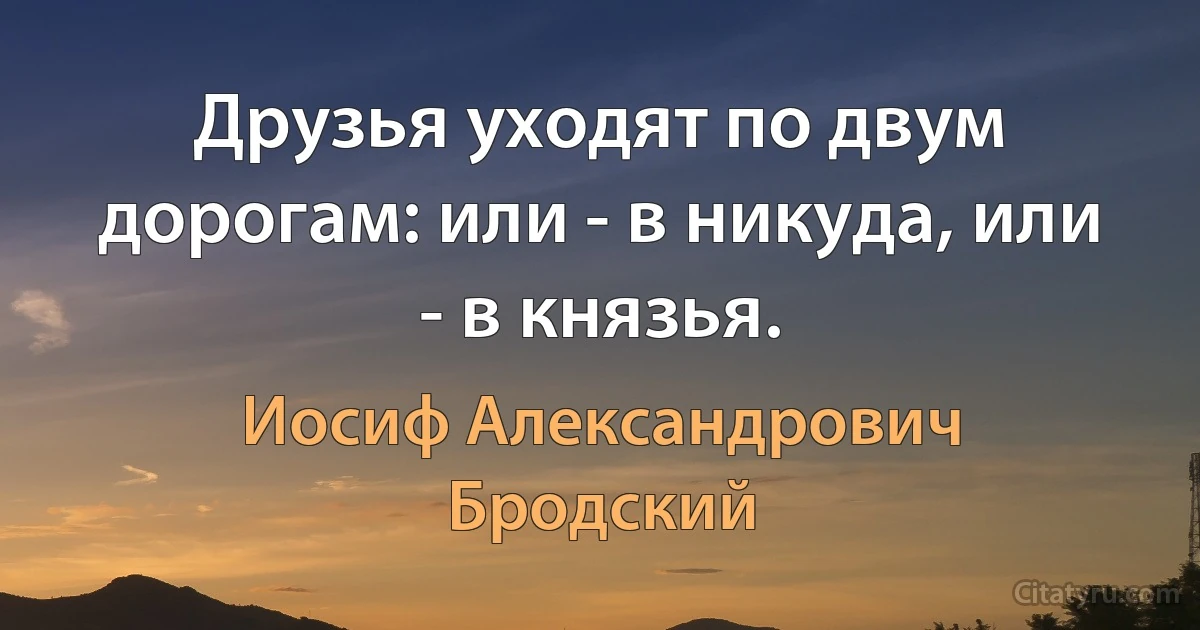 Друзья уходят по двум дорогам: или - в никуда, или - в князья. (Иосиф Александрович Бродский)