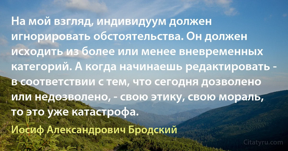 На мой взгляд, индивидуум должен игнорировать обстоятельства. Он должен исходить из более или менее вневременных категорий. А когда начинаешь редактировать - в соответствии с тем, что сегодня дозволено или недозволено, - свою этику, свою мораль, то это уже катастрофа. (Иосиф Александрович Бродский)