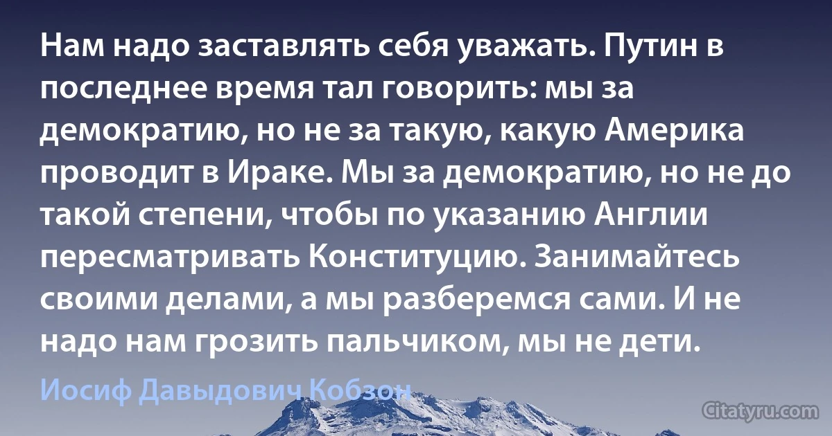 Нам надо заставлять себя уважать. Путин в последнее время тал говорить: мы за демократию, но не за такую, какую Америка проводит в Ираке. Мы за демократию, но не до такой степени, чтобы по указанию Англии пересматривать Конституцию. Занимайтесь своими делами, а мы разберемся сами. И не надо нам грозить пальчиком, мы не дети. (Иосиф Давыдович Кобзон)