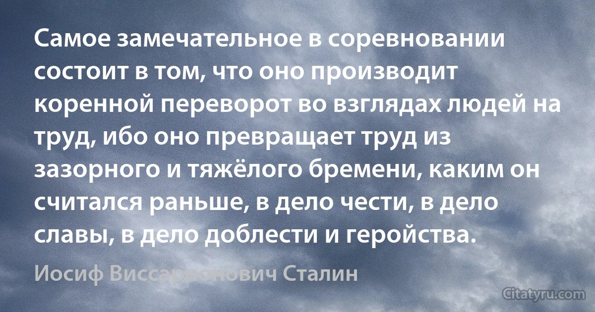 Самое замечательное в соревновании состоит в том, что оно производит коренной переворот во взглядах людей на труд, ибо оно превращает труд из зазорного и тяжёлого бремени, каким он считался раньше, в дело чести, в дело славы, в дело доблести и геройства. (Иосиф Виссарионович Сталин)