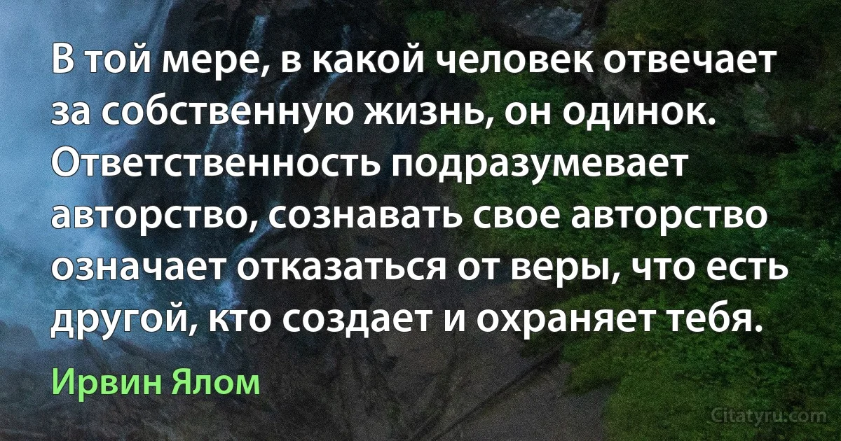 В той мере, в какой человек отвечает за собственную жизнь, он одинок. Ответственность подразумевает авторство, сознавать свое авторство означает отказаться от веры, что есть другой, кто создает и охраняет тебя. (Ирвин Ялом)