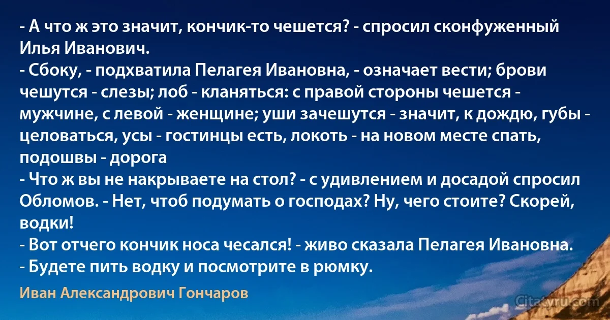 - А что ж это значит, кончик-то чешется? - спросил сконфуженный Илья Иванович.
- Сбоку, - подхватила Пелагея Ивановна, - означает вести; брови чешутся - слезы; лоб - кланяться: с правой стороны чешется - мужчине, с левой - женщине; уши зачешутся - значит, к дождю, губы - целоваться, усы - гостинцы есть, локоть - на новом месте спать, подошвы - дорога 
- Что ж вы не накрываете на стол? - с удивлением и досадой спросил Обломов. - Нет, чтоб подумать о господах? Ну, чего стоите? Скорей, водки!
- Вот отчего кончик носа чесался! - живо сказала Пелагея Ивановна. - Будете пить водку и посмотрите в рюмку. (Иван Александрович Гончаров)