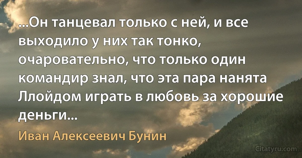 ...Он танцевал только с ней, и все выходило у них так тонко, очаровательно, что только один командир знал, что эта пара нанята Ллойдом играть в любовь за хорошие деньги... (Иван Алексеевич Бунин)