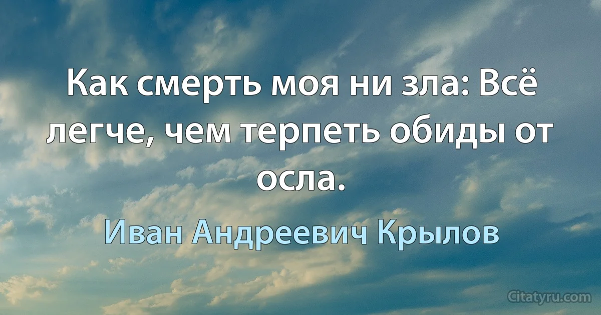 Как смерть моя ни зла: Всё легче, чем терпеть обиды от осла. (Иван Андреевич Крылов)